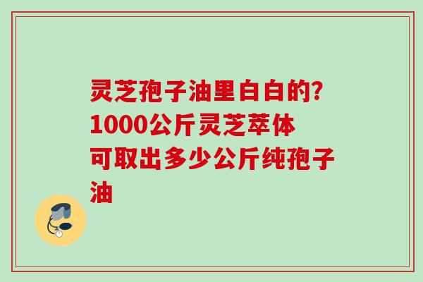 灵芝孢子油里白白的？1000公斤灵芝萃体可取出多少公斤纯孢子油