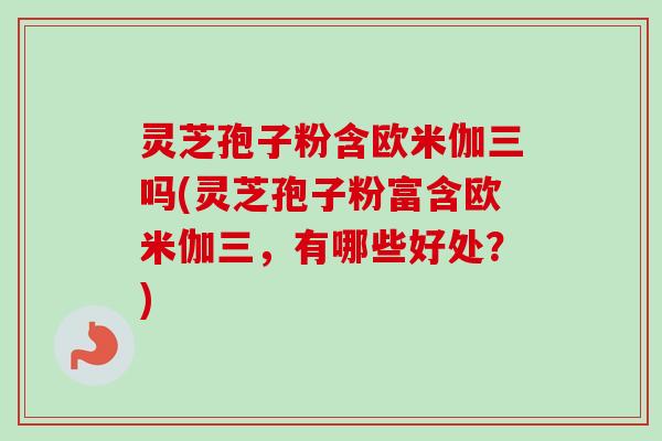灵芝孢子粉含欧米伽三吗(灵芝孢子粉富含欧米伽三，有哪些好处？)