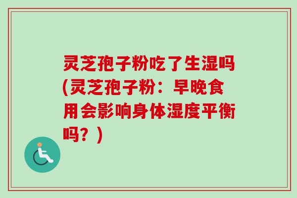 灵芝孢子粉吃了生湿吗(灵芝孢子粉：早晚食用会影响身体湿度平衡吗？)