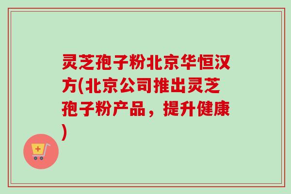灵芝孢子粉北京华恒汉方(北京公司推出灵芝孢子粉产品，提升健康)