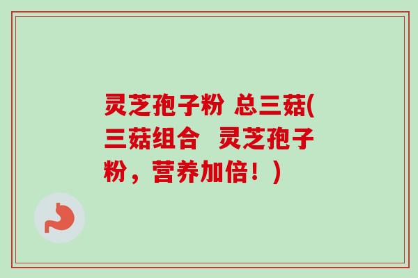 灵芝孢子粉 总三菇(三菇组合  灵芝孢子粉，营养加倍！)