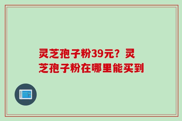 灵芝孢子粉39元？灵芝孢子粉在哪里能买到