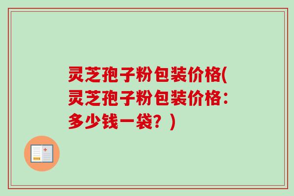 灵芝孢子粉包装价格(灵芝孢子粉包装价格：多少钱一袋？)