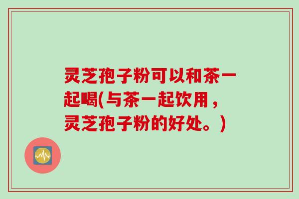 灵芝孢子粉可以和茶一起喝(与茶一起饮用，灵芝孢子粉的好处。)