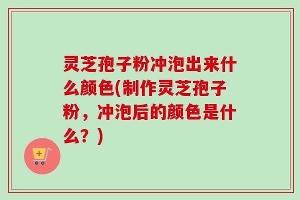 灵芝孢子粉冲泡出来什么颜色(制作灵芝孢子粉，冲泡后的颜色是什么？)