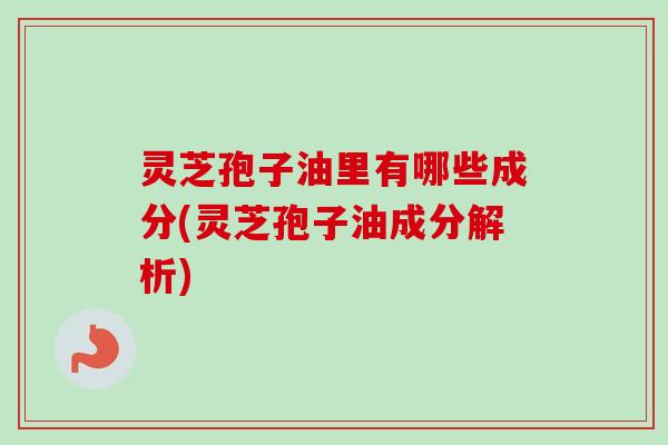 灵芝孢子油里有哪些成分(灵芝孢子油成分解析)