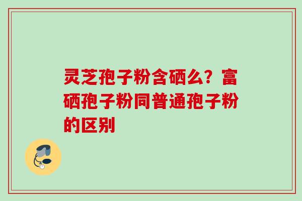 灵芝孢子粉含硒么？富硒孢子粉同普通孢子粉的区别