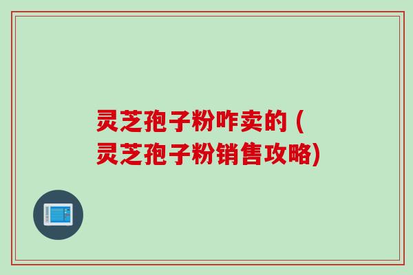 灵芝孢子粉咋卖的 (灵芝孢子粉销售攻略)