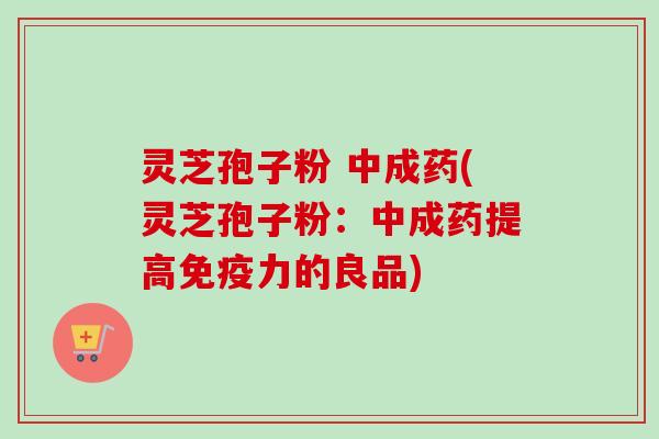 灵芝孢子粉 中成药(灵芝孢子粉：中成药提高免疫力的良品)