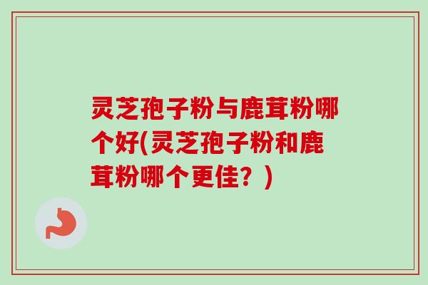 灵芝孢子粉与鹿茸粉哪个好(灵芝孢子粉和鹿茸粉哪个更佳？)