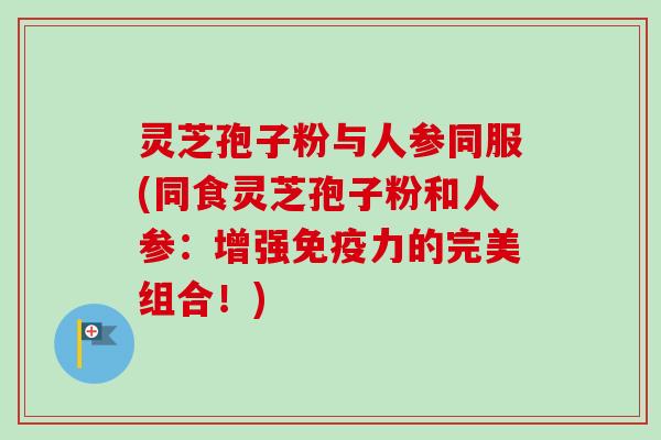 灵芝孢子粉与人参同服(同食灵芝孢子粉和人参：增强免疫力的完美组合！)