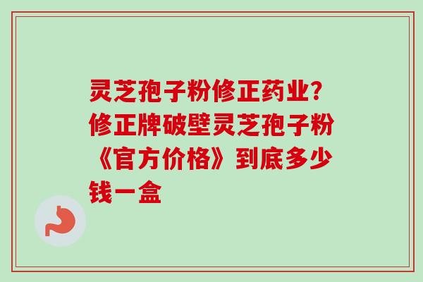 灵芝孢子粉修正药业?修正牌破壁灵芝孢子粉《官方价格》到底多少钱一盒 灵芝孢子粉修正药业?修正牌破壁灵芝孢子粉《官方价格》到底多少钱一盒