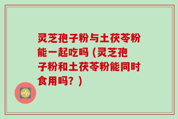 灵芝孢子粉与土茯苓粉能一起吃吗 (灵芝孢子粉和土茯苓粉能同时食用吗？)