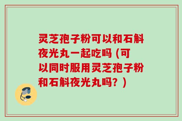 灵芝孢子粉可以和石斛夜光丸一起吃吗 (可以同时服用灵芝孢子粉和石斛夜光丸吗？)