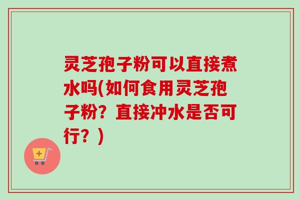 灵芝孢子粉可以直接煮水吗(如何食用灵芝孢子粉？直接冲水是否可行？)