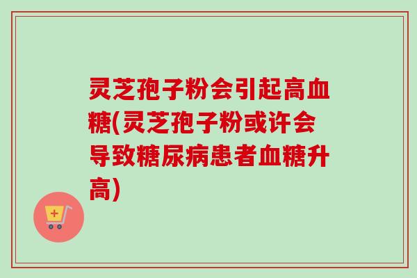 灵芝孢子粉会引起高血糖(灵芝孢子粉或许会导致糖尿病患者血糖升高)