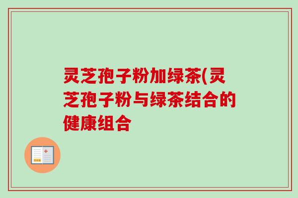 灵芝孢子粉加绿茶(灵芝孢子粉与绿茶结合的健康组合