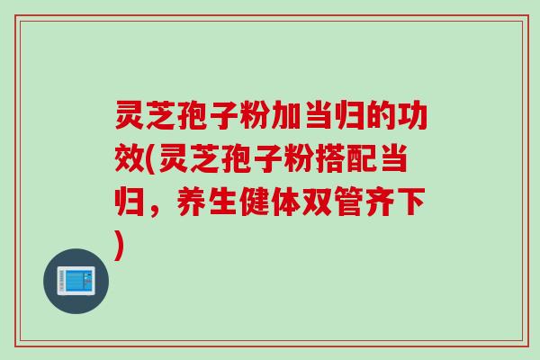 灵芝孢子粉加当归的功效(灵芝孢子粉搭配当归，养生健体双管齐下)
