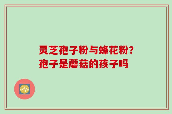 灵芝孢子粉与蜂花粉？孢子是蘑菇的孩子吗