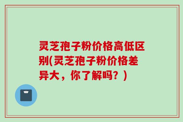 灵芝孢子粉价格高低区别(灵芝孢子粉价格差异大，你了解吗？)