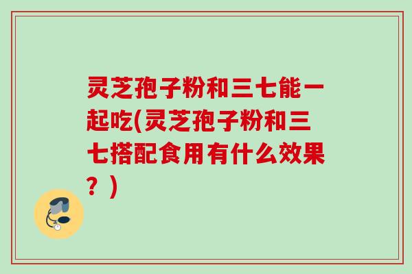 灵芝孢子粉和三七能一起吃(灵芝孢子粉和三七搭配食用有什么效果？)