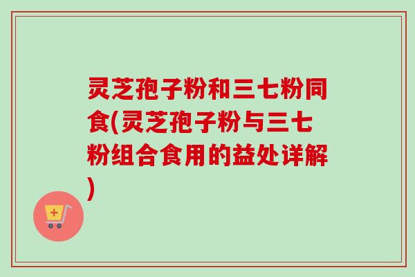 灵芝孢子粉和三七粉同食(灵芝孢子粉与三七粉组合食用的益处详解)