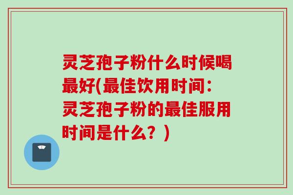 灵芝孢子粉什么时候喝最好(最佳饮用时间：灵芝孢子粉的最佳服用时间是什么？)