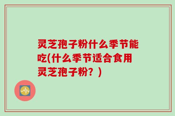 灵芝孢子粉什么季节能吃(什么季节适合食用灵芝孢子粉？)