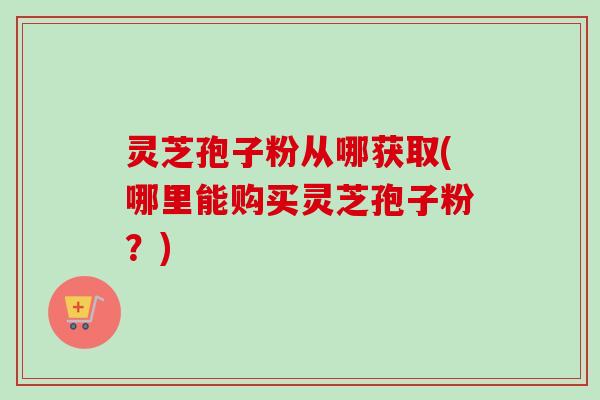 灵芝孢子粉从哪获取(哪里能购买灵芝孢子粉？)