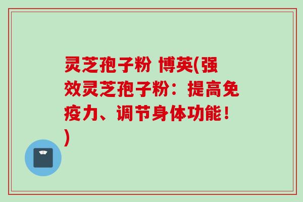 灵芝孢子粉 博英(强效灵芝孢子粉：提高免疫力、调节身体功能！)