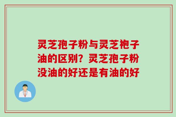 灵芝孢子粉与灵芝袍子油的区别？灵芝孢子粉没油的好还是有油的好
