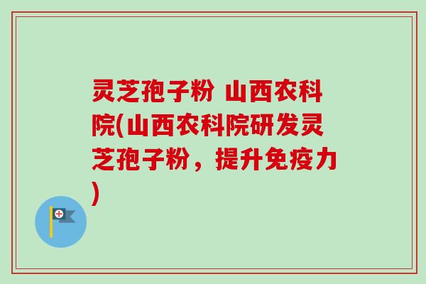 灵芝孢子粉 山西农科院(山西农科院研发灵芝孢子粉，提升免疫力)