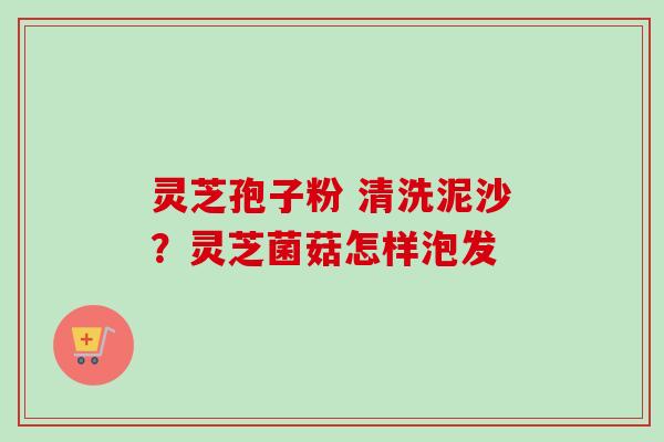 灵芝孢子粉 清洗泥沙？灵芝菌菇怎样泡发
