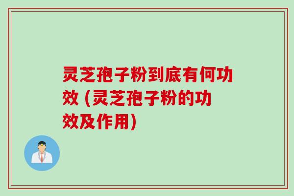 灵芝孢子粉到底有何功效 (灵芝孢子粉的功效及作用)