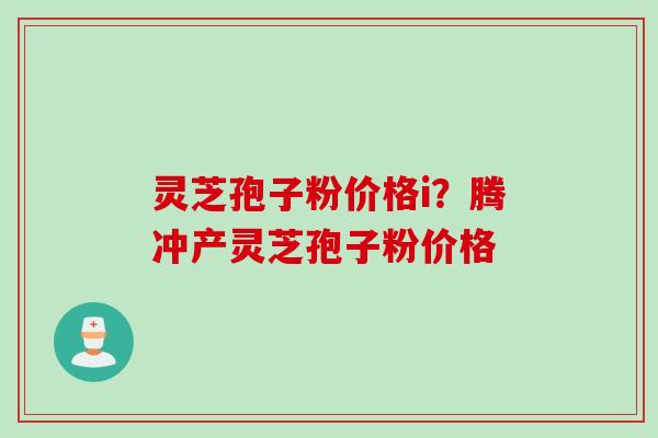 灵芝孢子粉价格i？腾冲产灵芝孢子粉价格