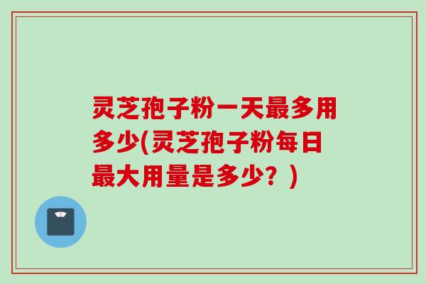 灵芝孢子粉一天最多用多少(灵芝孢子粉每日最大用量是多少？)