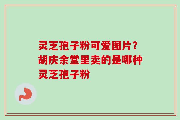 灵芝孢子粉可爱图片？胡庆余堂里卖的是哪种灵芝孢子粉