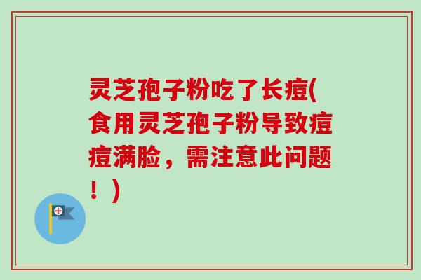 灵芝孢子粉吃了长痘(食用灵芝孢子粉导致痘痘满脸，需注意此问题！)