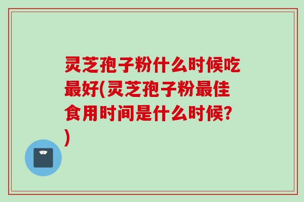 灵芝孢子粉什么时候吃最好(灵芝孢子粉最佳食用时间是什么时候？)