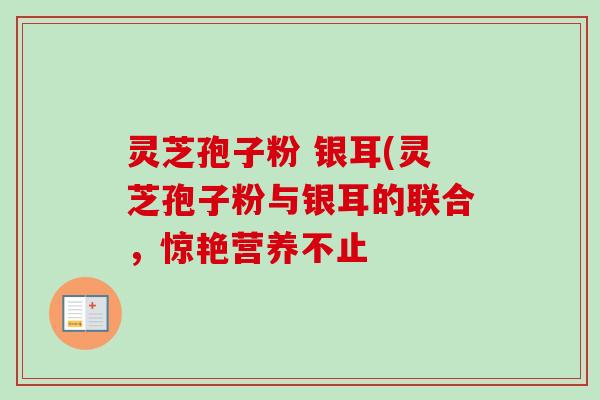 灵芝孢子粉 银耳(灵芝孢子粉与银耳的联合，惊艳营养不止