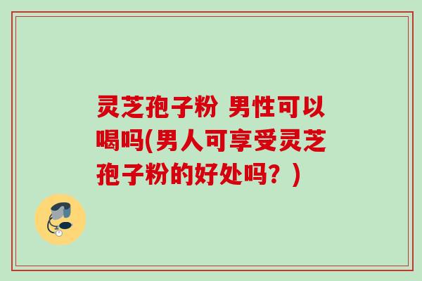 灵芝孢子粉 男性可以喝吗(男人可享受灵芝孢子粉的好处吗？)
