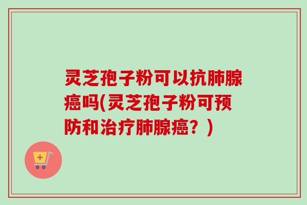 灵芝孢子粉可以抗肺腺癌吗(灵芝孢子粉可预防和治疗肺腺癌？)