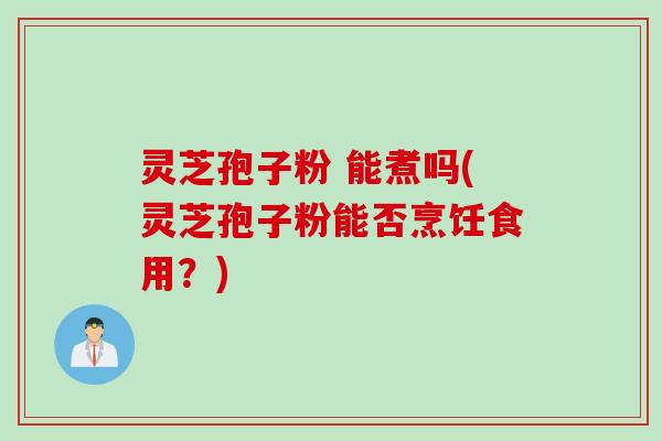灵芝孢子粉 能煮吗(灵芝孢子粉能否烹饪食用？)
