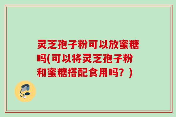 灵芝孢子粉可以放蜜糖吗(可以将灵芝孢子粉和蜜糖搭配食用吗？)