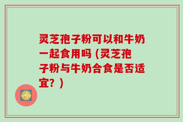 灵芝孢子粉可以和牛奶一起食用吗 (灵芝孢子粉与牛奶合食是否适宜？)
