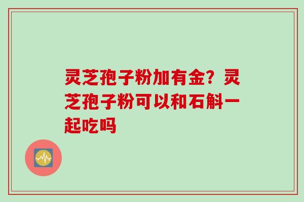 灵芝孢子粉加有金？灵芝孢子粉可以和石斛一起吃吗