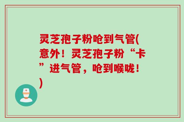 灵芝孢子粉呛到气管(意外！灵芝孢子粉“卡”进气管，呛到喉咙！)