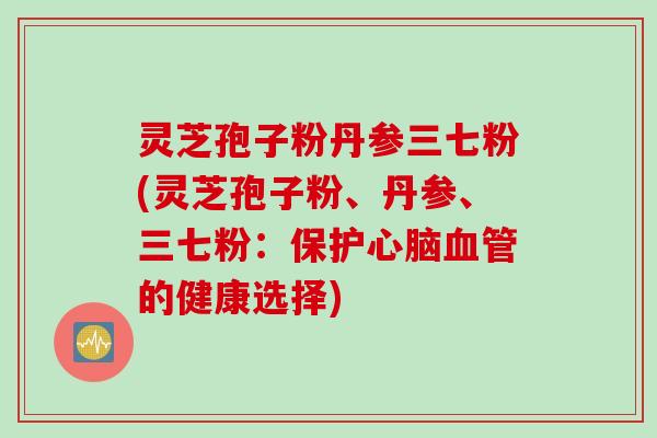 灵芝孢子粉丹参三七粉(灵芝孢子粉、丹参、三七粉：保护心脑血管的健康选择)