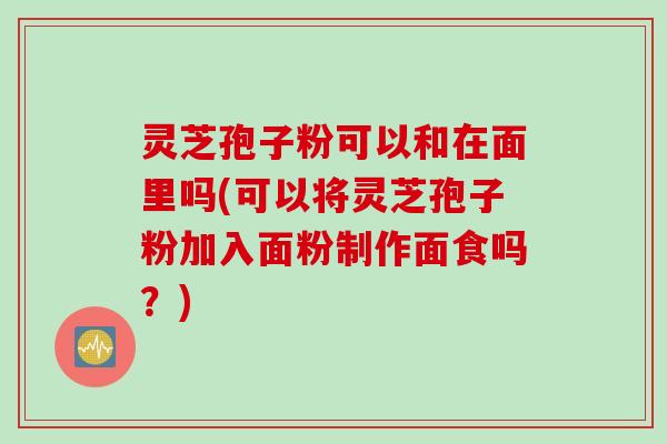 灵芝孢子粉可以和在面里吗(可以将灵芝孢子粉加入面粉制作面食吗？)
