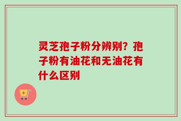 灵芝孢子粉分辨别？孢子粉有油花和无油花有什么区别